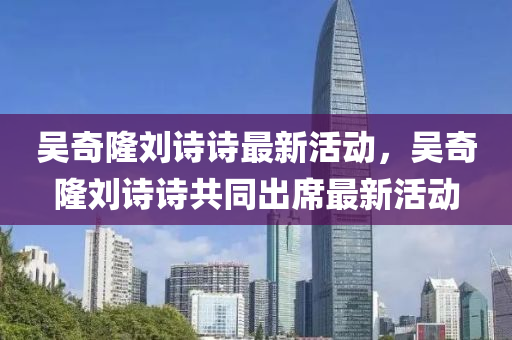 吴奇隆刘诗诗最新活动，吴奇隆刘诗诗共同出席最新活动