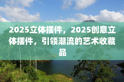 2025立体摆件，2025创意立体摆件，引领潮流的艺术收藏品