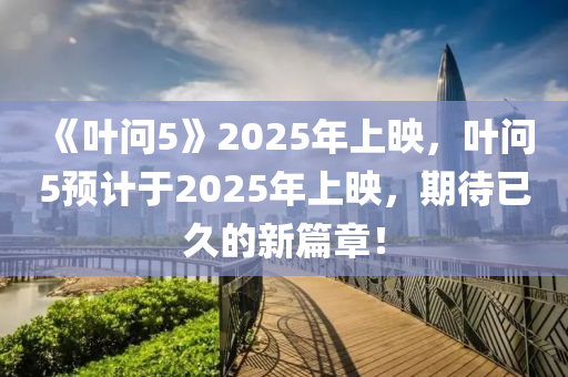 《叶问5》2025年上映，叶问5预计于2025年上映，期待已久的新篇章！