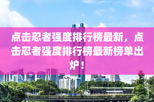 点击忍者强度排行榜最新，点击忍者强度排行榜最新榜单出炉！