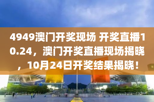 4949澳门开奖现场 开奖直播10.24，澳门开奖直播现场揭晓，10月24日开奖结果揭晓！