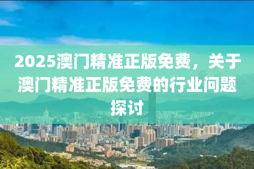 2025澳门精准正版免费，关于澳门精准正版免费的行业问题探讨