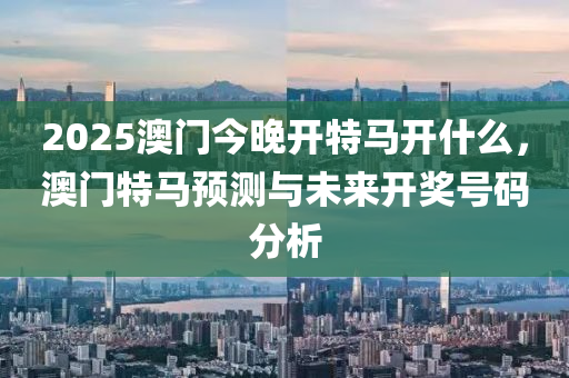 2025澳门今晚开特马开什么，澳门特马预测与未来开奖号码分析