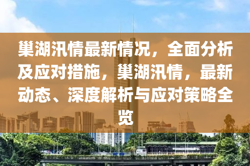 巢湖汛情最新情况，全面分析及应对措施，巢湖汛情，最新动态、深度解析与应对策略全览