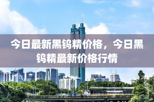 今日最新黑钨精价格，今日黑钨精最新价格行情