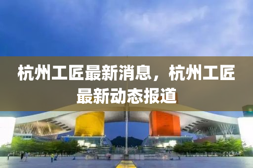 杭州工匠最新消息，杭州工匠最新动态报道