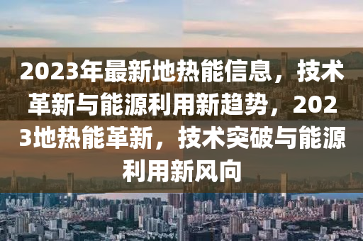 2023年最新地热能信息，技术革新与能源利用新趋势，2023地热能革新，技术突破与能源利用新风向