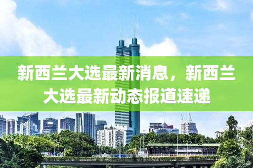 新西兰大选最新消息，新西兰大选最新动态报道速递