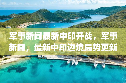 军事新闻最新中印开战，军事新闻，最新中印边境局势更新