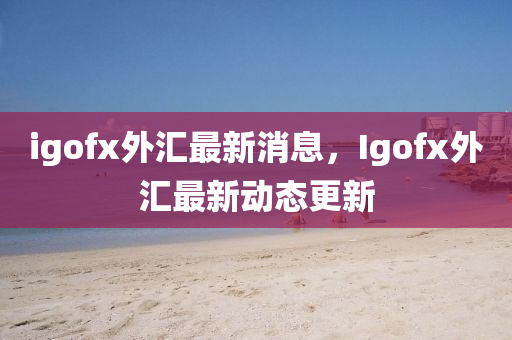 igofx外汇最新消息，Igofx外汇最新动态更新