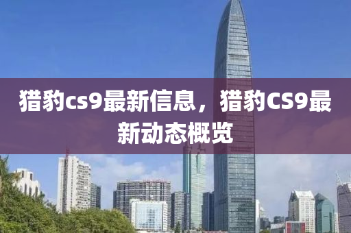 猎豹cs9最新信息，猎豹CS9最新动态概览