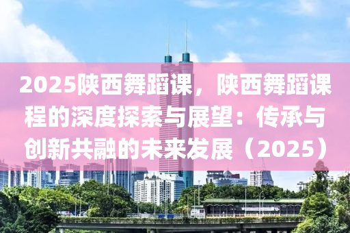 2025陕西舞蹈课，陕西舞蹈课程的深度探索与展望：传承与创新共融的未来发展（2025）