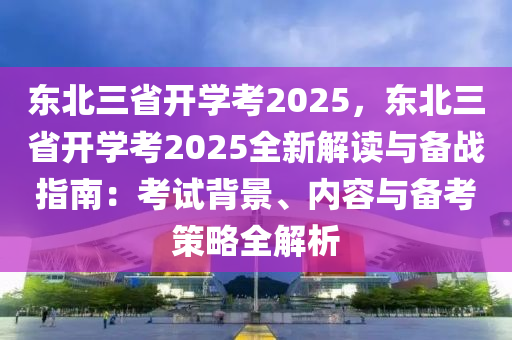 东北三省开学考2025，东北三省开学考2025全新解读与备战指南：考试背景、内容与备考策略全解析