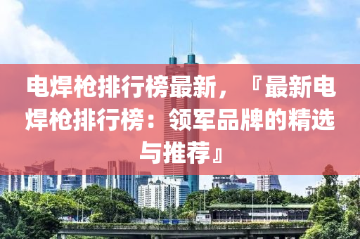 电焊枪排行榜最新，『最新电焊枪排行榜：领军品牌的精选与推荐』