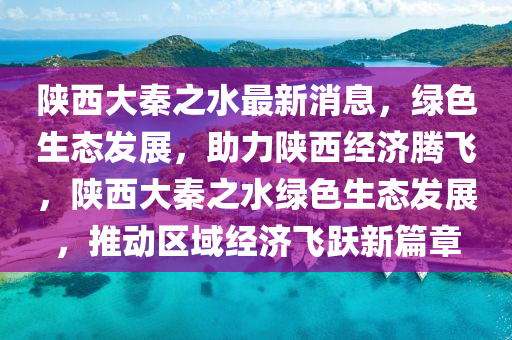 陕西大秦之水最新消息，绿色生态发展，助力陕西经济腾飞，陕西大秦之水绿色生态发展，推动区域经济飞跃新篇章