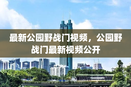 最新公园野战门视频，公园野战门最新视频公开