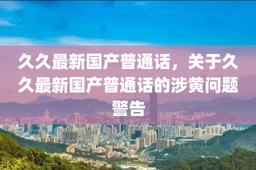 久久最新国产普通话，关于久久最新国产普通话的涉黄问题警告