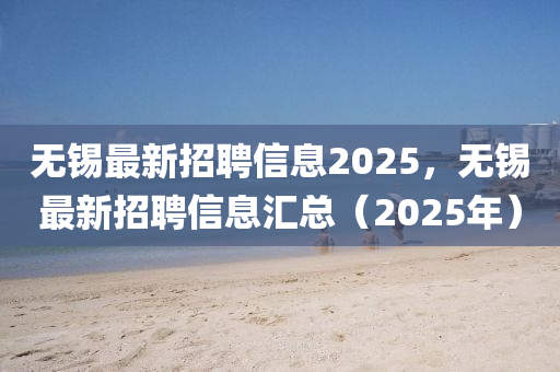 无锡最新招聘信息2025，无锡最新招聘信息汇总（2025年）