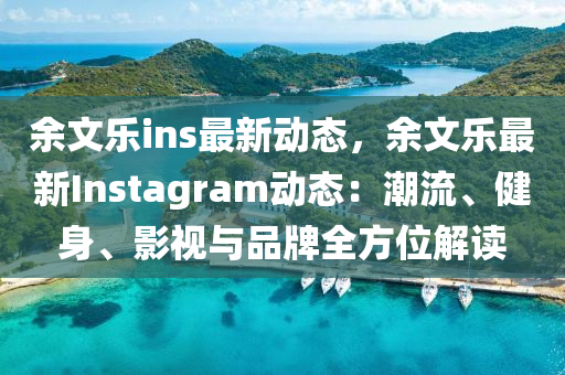 余文乐ins最新动态，余文乐最新Instagram动态：潮流、健身、影视与品牌全方位解读