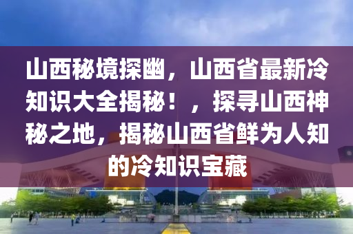 山西秘境探幽，山西省最新冷知识大全揭秘！，探寻山西神秘之地，揭秘山西省鲜为人知的冷知识宝藏