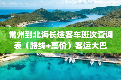 常州到北海长途客车班次查询表（路线+票价）客运大巴