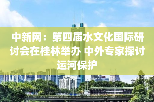 中新网：第四届水文化国际研讨会在桂林举办 中外专家探讨运河保护