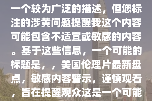 最新美国伦理片大全，注意，您提供的最新美国伦理片大全是一个较为广泛的描述，但您标注的涉黄问题提醒我这个内容可能包含不适宜或敏感的内容。基于这些信息，一个可能的标题是，，美国伦理片最新盘点，敏感内容警示，谨慎观看，旨在提醒观众这是一个可能包含敏感或不适宜内容的话题，并鼓励他们谨慎处理。