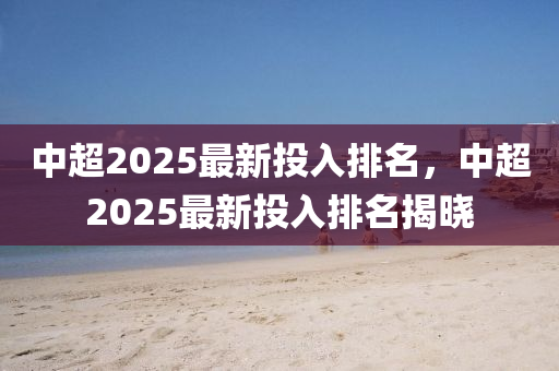 中超2025最新投入排名，中超2025最新投入排名揭晓