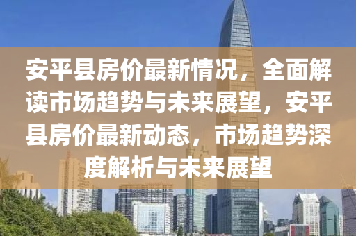 安平县房价最新情况，全面解读市场趋势与未来展望，安平县房价最新动态，市场趋势深度解析与未来展望