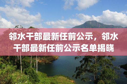 邻水干部最新任前公示，邻水干部最新任前公示名单揭晓