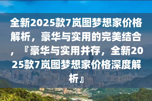 全新2025款7岚图梦想家价格解析，豪华与实用的完美结合，『豪华与实用并存，全新2025款7岚图梦想家价格深度解析』