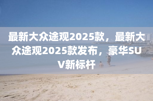 最新大众途观2025款，最新大众途观2025款发布，豪华SUV新标杆