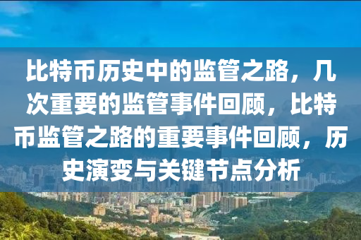 比特币历史中的监管之路，几次重要的监管事件回顾，比特币监管之路的重要事件回顾，历史演变与关键节点分析