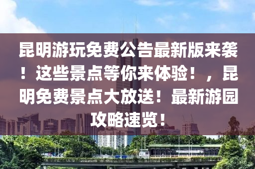 昆明游玩免费公告最新版来袭！这些景点等你来体验！，昆明免费景点大放送！最新游园攻略速览！