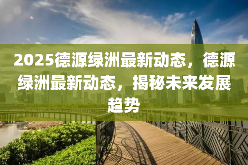 2025德源绿洲最新动态，德源绿洲最新动态，揭秘未来发展趋势