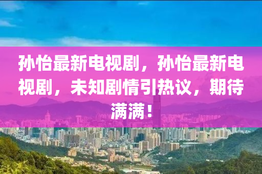 孙怡最新电视剧，孙怡最新电视剧，未知剧情引热议，期待满满！