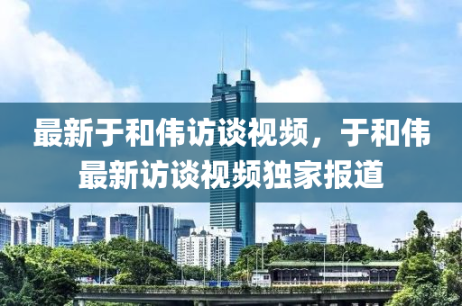 最新于和伟访谈视频，于和伟最新访谈视频独家报道