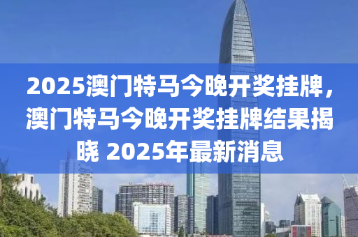 2025澳门特马今晚开奖挂牌，澳门特马今晚开奖挂牌结果揭晓 2025年最新消息