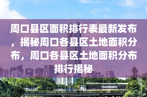 周口县区面积排行表最新发布，揭秘周口各县区土地面积分布，周口各县区土地面积分布排行揭秘