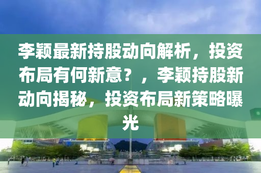 李颖最新持股动向解析，投资布局有何新意？，李颖持股新动向揭秘，投资布局新策略曝光