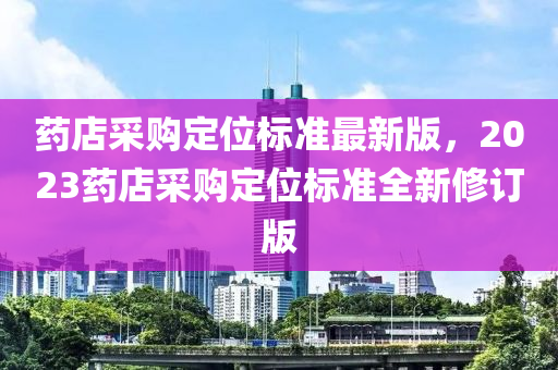 药店采购定位标准最新版，2023药店采购定位标准全新修订版