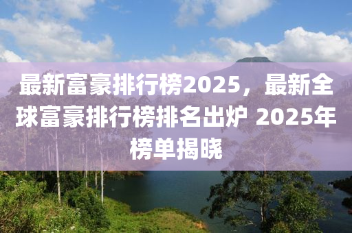 最新富豪排行榜2025，最新全球富豪排行榜排名出炉 2025年榜单揭晓