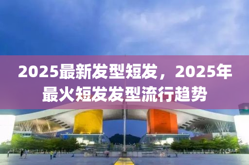 2025最新发型短发，2025年最火短发发型流行趋势