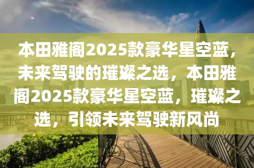 本田雅阁2025款豪华星空蓝，未来驾驶的璀璨之选，本田雅阁2025款豪华星空蓝，璀璨之选，引领未来驾驶新风尚