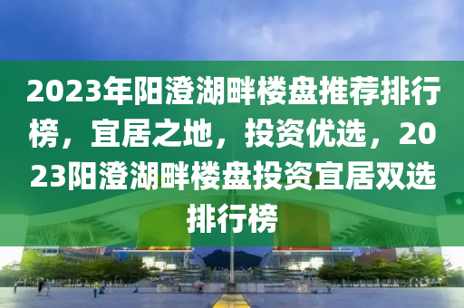 2023年阳澄湖畔楼盘推荐排行榜，宜居之地，投资优选，2023阳澄湖畔楼盘投资宜居双选排行榜