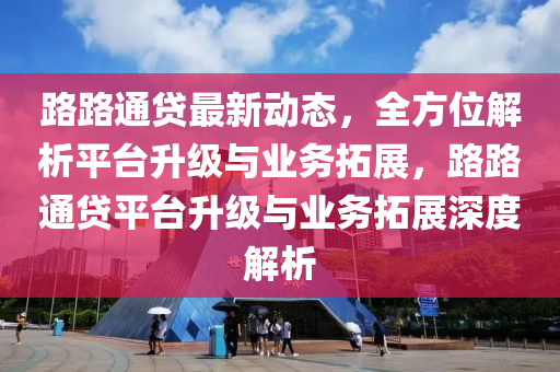 路路通贷最新动态，全方位解析平台升级与业务拓展，路路通贷平台升级与业务拓展深度解析