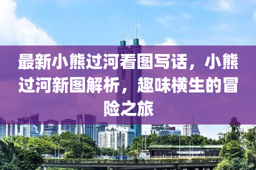 最新小熊过河看图写话，小熊过河新图解析，趣味横生的冒险之旅