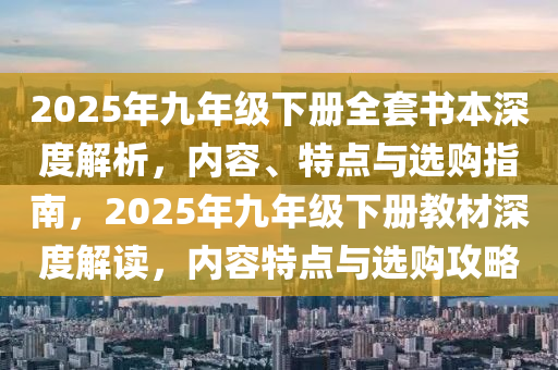 2025年九年级下册全套书本深度解析，内容、特点与选购指南，2025年九年级下册教材深度解读，内容特点与选购攻略