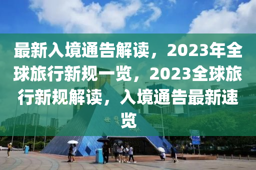 最新入境通告解读，2023年全球旅行新规一览，2023全球旅行新规解读，入境通告最新速览