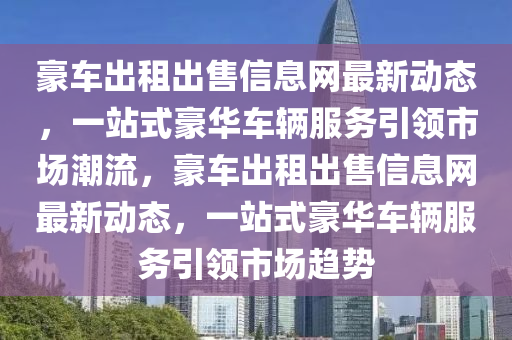 豪车出租出售信息网最新动态，一站式豪华车辆服务引领市场潮流，豪车出租出售信息网最新动态，一站式豪华车辆服务引领市场趋势